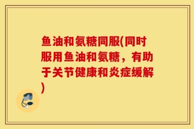 鱼油和氨糖同服(同时服用鱼油和氨糖，有助于关节健康和炎症缓解)