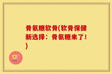骨氨糖软骨(软骨保健新选择：骨氨糖来了！)