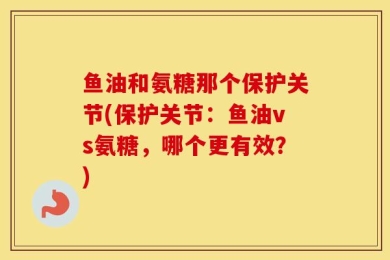 鱼油和氨糖那个保护关节(保护关节：鱼油vs氨糖，哪个更有效？)
