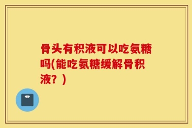 骨头有积液可以吃氨糖吗(能吃氨糖缓解骨积液？)