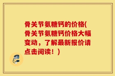骨关节氨糖钙的价格(骨关节氨糖钙价格大幅变动，了解最新报价请点击阅读！)
