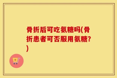 骨折后可吃氨糖吗(骨折患者可否服用氨糖？)