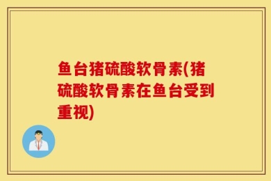 鱼台猪硫酸软骨素(猪硫酸软骨素在鱼台受到重视)