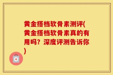 黄金搭档软骨素测评(黄金搭档软骨素真的有用吗？深度评测告诉你)