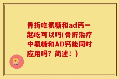 骨折吃氨糖和ad钙一起吃可以吗(骨折治疗中氨糖和AD钙能同时应用吗？简述！)