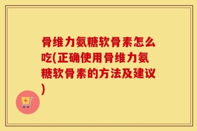 骨维力氨糖软骨素怎么吃(正确使用骨维力氨糖软骨素的方法及建议)