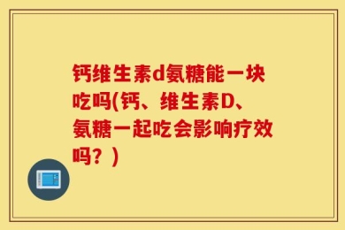钙维生素d氨糖能一块吃吗(钙、维生素D、氨糖一起吃会影响疗效吗？)