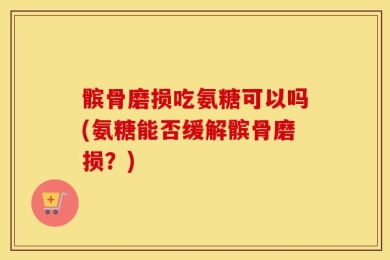 髌骨磨损吃氨糖可以吗(氨糖能否缓解髌骨磨损？)