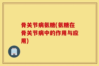 骨关节病氨糖(氨糖在骨关节病中的作用与应用)