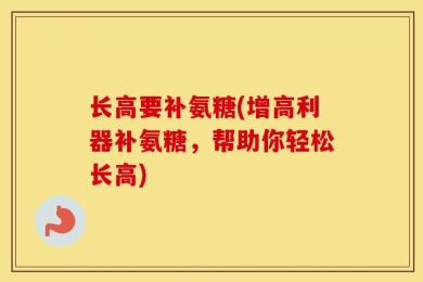 长高要补氨糖(增高利器补氨糖，帮助你轻松长高)