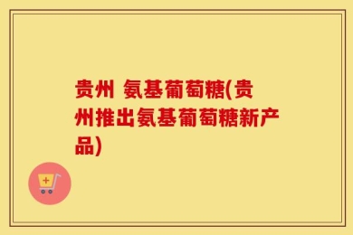 贵州 氨基葡萄糖(贵州推出氨基葡萄糖新产品)
