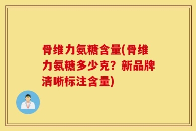 骨维力氨糖含量(骨维力氨糖多少克？新品牌清晰标注含量)