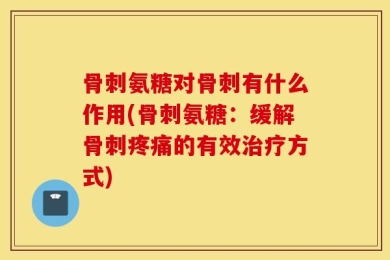 骨刺氨糖对骨刺有什么作用(骨刺氨糖：缓解骨刺疼痛的有效治疗方式)