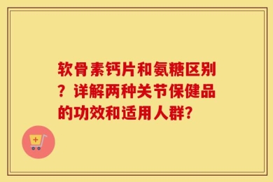 软骨素钙片和氨糖区别？详解两种关节保健品的功效和适用人群？