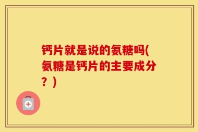 钙片就是说的氨糖吗(氨糖是钙片的主要成分？)