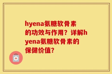 hyena氨糖软骨素的功效与作用？详解hyena氨糖软骨素的保健价值？