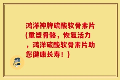 鸿洋神牌硫酸软骨素片(重塑骨骼，恢复活力，鸿洋硫酸软骨素片助您健康长寿！)