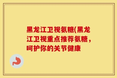 黑龙江卫视氨糖(黑龙江卫视重点推荐氨糖，呵护你的关节健康