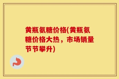 黄瓶氨糖价格(黄瓶氨糖价格大热，市场销量节节攀升)