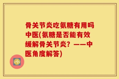 骨关节炎吃氨糖有用吗中医(氨糖是否能有效缓解骨关节炎？——中医角度解答)
