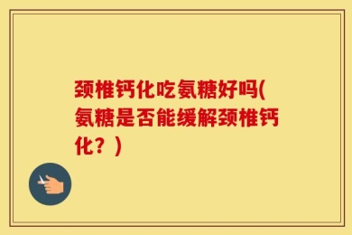 颈椎钙化吃氨糖好吗(氨糖是否能缓解颈椎钙化？)