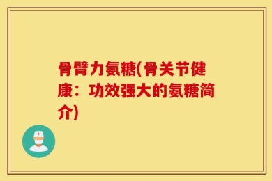 骨臂力氨糖(骨关节健康：功效强大的氨糖简介)