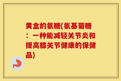 黄盒的氨糖(氨基葡糖：一种能减轻关节炎和提高膝关节健康的保健品)