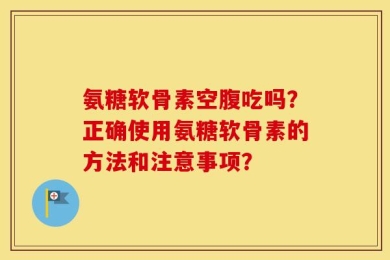 氨糖软骨素空腹吃吗？正确使用氨糖软骨素的方法和注意事项？