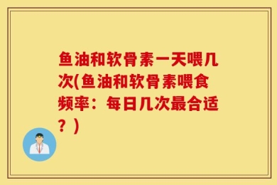 鱼油和软骨素一天喂几次(鱼油和软骨素喂食频率：每日几次最合适？)