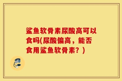 鲨鱼软骨素尿酸高可以食吗(尿酸偏高，能否食用鲨鱼软骨素？)