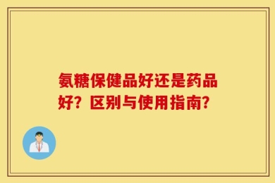 氨糖保健品好还是药品好？区别与使用指南？