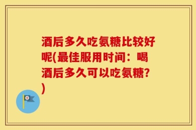 酒后多久吃氨糖比较好呢(最佳服用时间：喝酒后多久可以吃氨糖？)