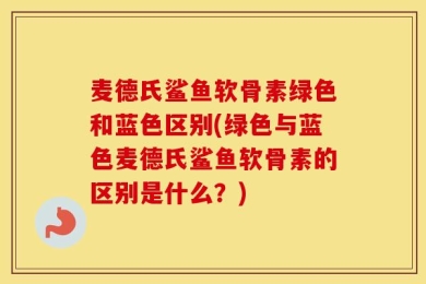 麦德氏鲨鱼软骨素绿色和蓝色区别(绿色与蓝色麦德氏鲨鱼软骨素的区别是什么？)