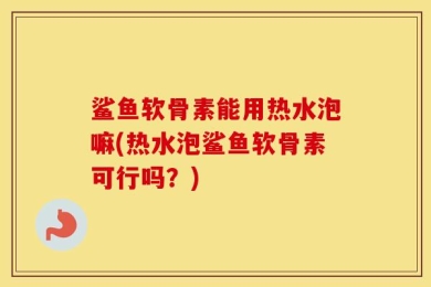 鲨鱼软骨素能用热水泡嘛(热水泡鲨鱼软骨素可行吗？)