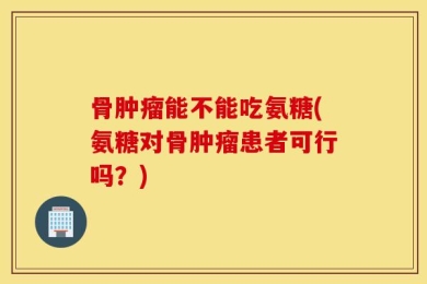 骨肿瘤能不能吃氨糖(氨糖对骨肿瘤患者可行吗？)