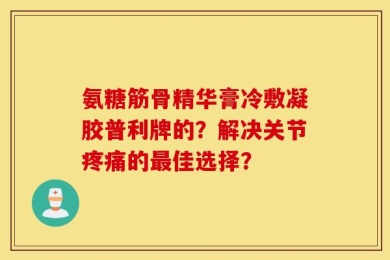 氨糖筋骨精华膏冷敷凝胶普利牌的？解决关节疼痛的最佳选择？