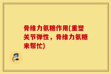 骨维力氨糖作用(重塑关节弹性，骨维力氨糖来帮忙)