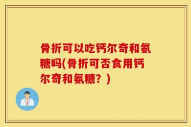 骨折可以吃钙尔奇和氨糖吗(骨折可否食用钙尔奇和氨糖？)