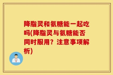 降脂灵和氨糖能一起吃吗(降脂灵与氨糖能否同时服用？注意事项解析)