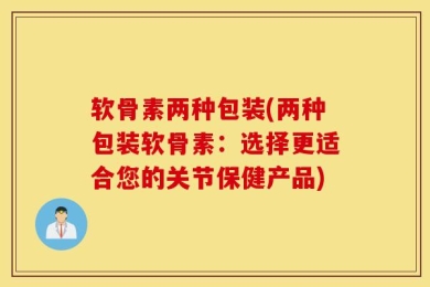 软骨素两种包装(两种包装软骨素：选择更适合您的关节保健产品)