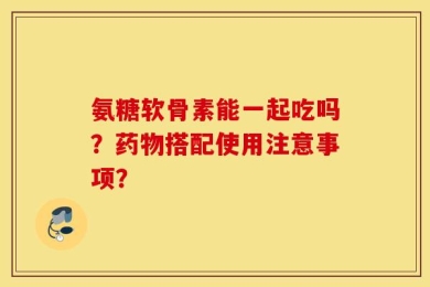氨糖软骨素能一起吃吗？药物搭配使用注意事项？