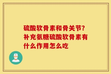 硫酸软骨素和骨关节？补充氨糖硫酸软骨素有什么作用怎么吃
