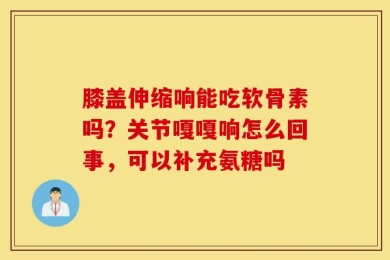 膝盖伸缩响能吃软骨素吗？关节嘎嘎响怎么回事，可以补充氨糖吗