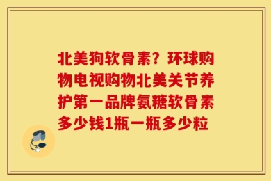北美狗软骨素？环球购物电视购物北美关节养护第一品牌氨糖软骨素多少钱1瓶一瓶多少粒