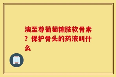 澳至尊葡萄糖胺软骨素？保护骨头的药液叫什么