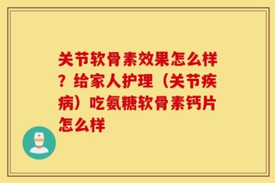 关节软骨素效果怎么样？给家人护理（关节疾病）吃氨糖软骨素钙片怎么样
