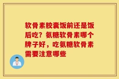 软骨素胶囊饭前还是饭后吃？氨糖软骨素哪个牌子好，吃氨糖软骨素需要注意哪些