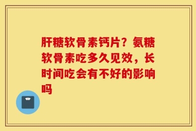 肝糖软骨素钙片？氨糖软骨素吃多久见效，长时间吃会有不好的影响吗