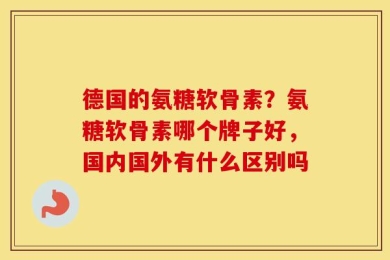 德国的氨糖软骨素？氨糖软骨素哪个牌子好，国内国外有什么区别吗