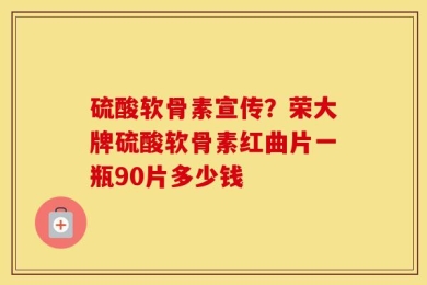 硫酸软骨素宣传？荣大牌硫酸软骨素红曲片一瓶90片多少钱